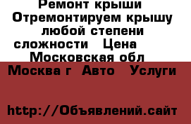 Ремонт крыши. Отремонтируем крышу любой степени сложности › Цена ­ 50 - Московская обл., Москва г. Авто » Услуги   
